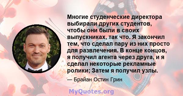 Многие студенческие директора выбирали других студентов, чтобы они были в своих выпускниках, так что. Я закончил тем, что сделал пару из них просто для развлечения. В конце концов, я получил агента через друга, и я