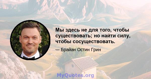 Мы здесь не для того, чтобы существовать; но найти силу, чтобы сосуществовать.