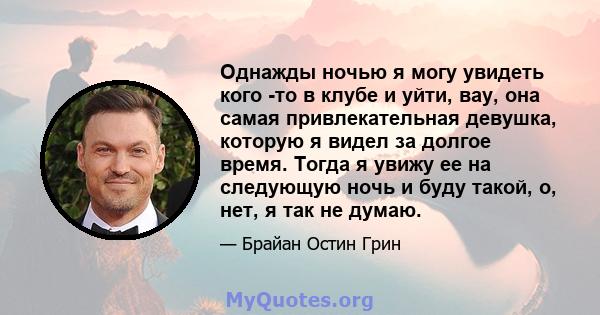 Однажды ночью я могу увидеть кого -то в клубе и уйти, вау, она самая привлекательная девушка, которую я видел за долгое время. Тогда я увижу ее на следующую ночь и буду такой, о, нет, я так не думаю.