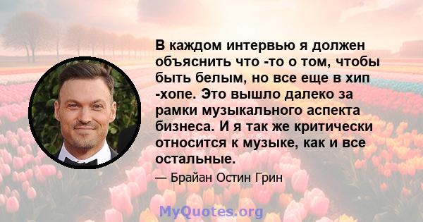 В каждом интервью я должен объяснить что -то о том, чтобы быть белым, но все еще в хип -хопе. Это вышло далеко за рамки музыкального аспекта бизнеса. И я так же критически относится к музыке, как и все остальные.