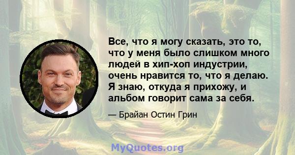 Все, что я могу сказать, это то, что у меня было слишком много людей в хип-хоп индустрии, очень нравится то, что я делаю. Я знаю, откуда я прихожу, и альбом говорит сама за себя.