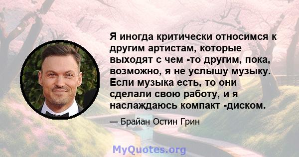 Я иногда критически относимся к другим артистам, которые выходят с чем -то другим, пока, возможно, я не услышу музыку. Если музыка есть, то они сделали свою работу, и я наслаждаюсь компакт -диском.