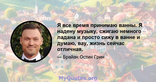 Я все время принимаю ванны. Я надену музыку, сжигаю немного ладана и просто сижу в ванне и думаю, вау, жизнь сейчас отличная.