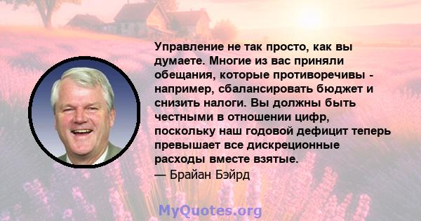 Управление не так просто, как вы думаете. Многие из вас приняли обещания, которые противоречивы - например, сбалансировать бюджет и снизить налоги. Вы должны быть честными в отношении цифр, поскольку наш годовой дефицит 