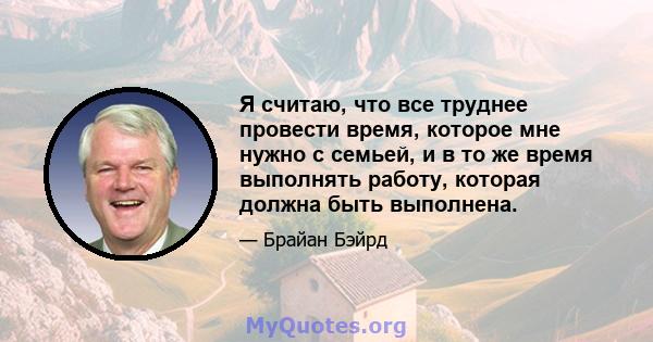 Я считаю, что все труднее провести время, которое мне нужно с семьей, и в то же время выполнять работу, которая должна быть выполнена.