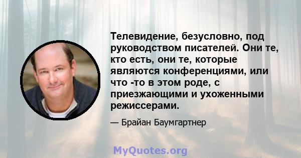 Телевидение, безусловно, под руководством писателей. Они те, кто есть, они те, которые являются конференциями, или что -то в этом роде, с приезжающими и ухоженными режиссерами.