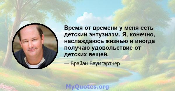 Время от времени у меня есть детский энтузиазм. Я, конечно, наслаждаюсь жизнью и иногда получаю удовольствие от детских вещей.