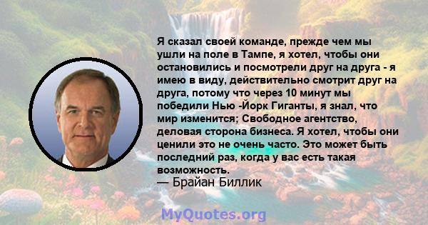 Я сказал своей команде, прежде чем мы ушли на поле в Тампе, я хотел, чтобы они остановились и посмотрели друг на друга - я имею в виду, действительно смотрит друг на друга, потому что через 10 минут мы победили Нью