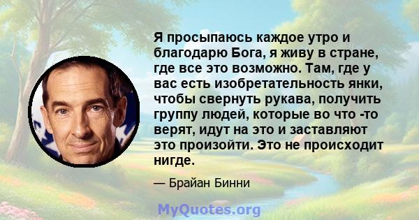 Я просыпаюсь каждое утро и благодарю Бога, я живу в стране, где все это возможно. Там, где у вас есть изобретательность янки, чтобы свернуть рукава, получить группу людей, которые во что -то верят, идут на это и