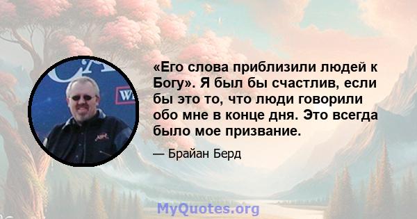 «Его слова приблизили людей к Богу». Я был бы счастлив, если бы это то, что люди говорили обо мне в конце дня. Это всегда было мое призвание.