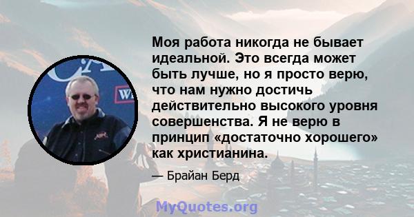 Моя работа никогда не бывает идеальной. Это всегда может быть лучше, но я просто верю, что нам нужно достичь действительно высокого уровня совершенства. Я не верю в принцип «достаточно хорошего» как христианина.