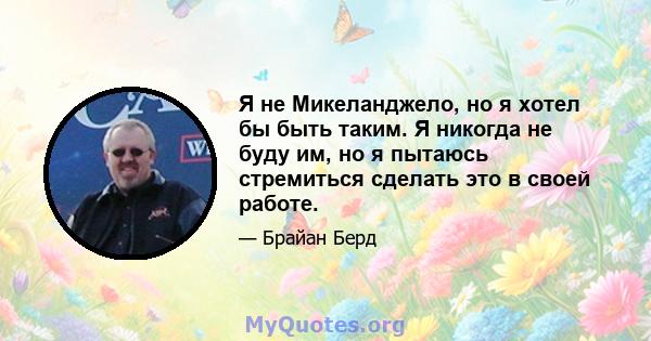 Я не Микеланджело, но я хотел бы быть таким. Я никогда не буду им, но я пытаюсь стремиться сделать это в своей работе.