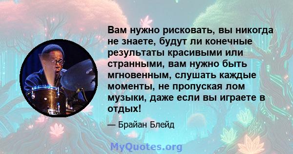 Вам нужно рисковать, вы никогда не знаете, будут ли конечные результаты красивыми или странными, вам нужно быть мгновенным, слушать каждые моменты, не пропуская лом музыки, даже если вы играете в отдых!