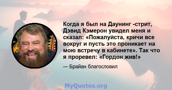 Когда я был на Даунинг -стрит, Дэвид Кэмерон увидел меня и сказал: «Пожалуйста, кричи все вокруг и пусть это проникает на мою встречу в кабинете». Так что я проревел: «Гордон жив!»