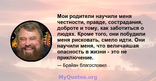 Мои родители научили меня честности, правде, сострадания, доброте и тому, как заботиться о людях. Кроме того, они побудили меня рисковать, смело идти. Они научили меня, что величайшая опасность в жизни - это не