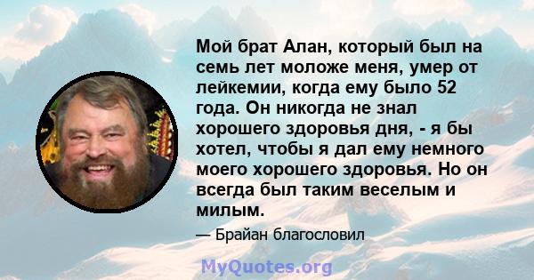 Мой брат Алан, который был на семь лет моложе меня, умер от лейкемии, когда ему было 52 года. Он никогда не знал хорошего здоровья дня, - я бы хотел, чтобы я дал ему немного моего хорошего здоровья. Но он всегда был