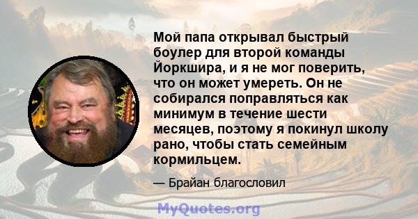 Мой папа открывал быстрый боулер для второй команды Йоркшира, и я не мог поверить, что он может умереть. Он не собирался поправляться как минимум в течение шести месяцев, поэтому я покинул школу рано, чтобы стать