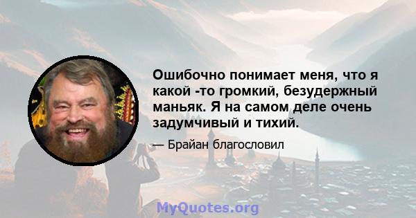 Ошибочно понимает меня, что я какой -то громкий, безудержный маньяк. Я на самом деле очень задумчивый и тихий.