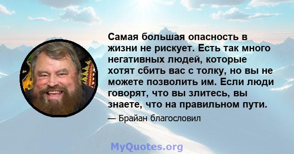 Самая большая опасность в жизни не рискует. Есть так много негативных людей, которые хотят сбить вас с толку, но вы не можете позволить им. Если люди говорят, что вы злитесь, вы знаете, что на правильном пути.