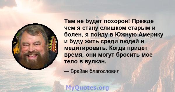 Там не будет похорон! Прежде чем я стану слишком старым и болен, я пойду в Южную Америку и буду жить среди людей и медитировать. Когда придет время, они могут бросить мое тело в вулкан.