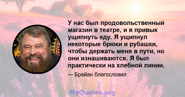 У нас был продовольственный магазин в театре, и я привык ущипнуть еду. Я ущипнул некоторые брюки и рубашки, чтобы держать меня в пути, но они изнашиваются. Я был практически на хлебной линии.