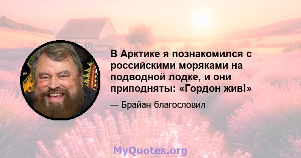 В Арктике я познакомился с российскими моряками на подводной лодке, и они приподняты: «Гордон жив!»