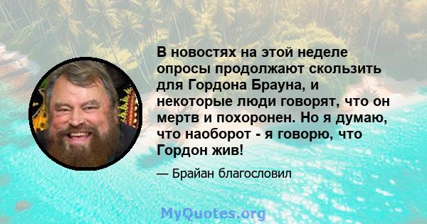 В новостях на этой неделе опросы продолжают скользить для Гордона Брауна, и некоторые люди говорят, что он мертв и похоронен. Но я думаю, что наоборот - я говорю, что Гордон жив!