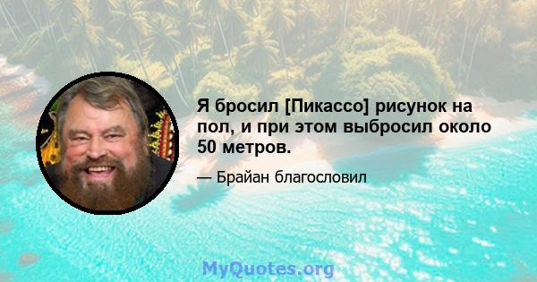 Я бросил [Пикассо] рисунок на пол, и при этом выбросил около 50 метров.