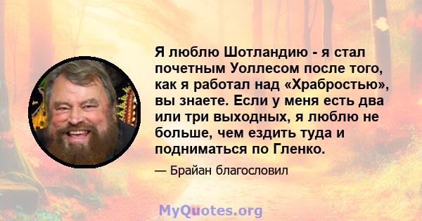 Я люблю Шотландию - я стал почетным Уоллесом после того, как я работал над «Храбростью», вы знаете. Если у меня есть два или три выходных, я люблю не больше, чем ездить туда и подниматься по Гленко.