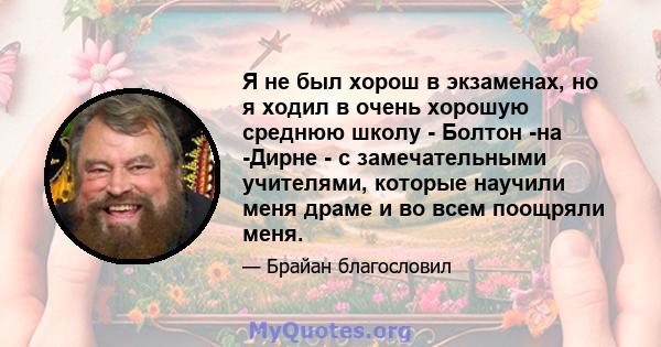 Я не был хорош в экзаменах, но я ходил в очень хорошую среднюю школу - Болтон -на -Дирне - с замечательными учителями, которые научили меня драме и во всем поощряли меня.