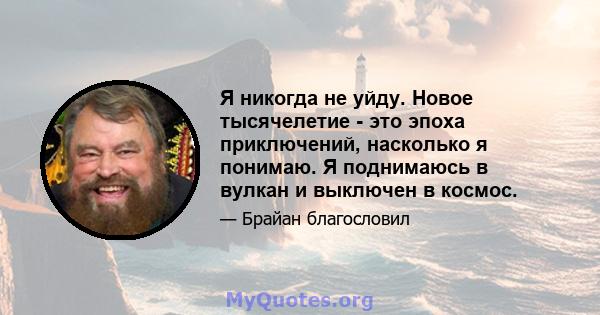 Я никогда не уйду. Новое тысячелетие - это эпоха приключений, насколько я понимаю. Я поднимаюсь в вулкан и выключен в космос.