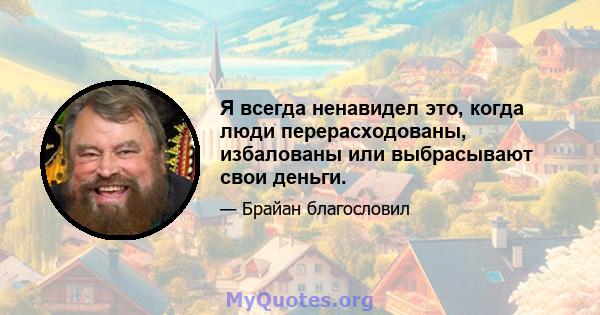 Я всегда ненавидел это, когда люди перерасходованы, избалованы или выбрасывают свои деньги.