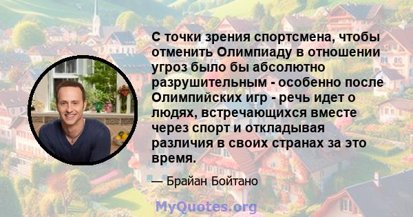 С точки зрения спортсмена, чтобы отменить Олимпиаду в отношении угроз было бы абсолютно разрушительным - особенно после Олимпийских игр - речь идет о людях, встречающихся вместе через спорт и откладывая различия в своих 