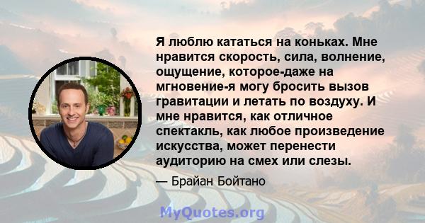 Я люблю кататься на коньках. Мне нравится скорость, сила, волнение, ощущение, которое-даже на мгновение-я могу бросить вызов гравитации и летать по воздуху. И мне нравится, как отличное спектакль, как любое произведение 