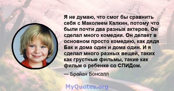 Я не думаю, что смог бы сравнить себя с Маколеем Калкин, потому что были почти два разных актеров. Он сделал много комедии. Он делает в основном просто комедию, как дядя Бак и дома один и дома один. И я сделал много