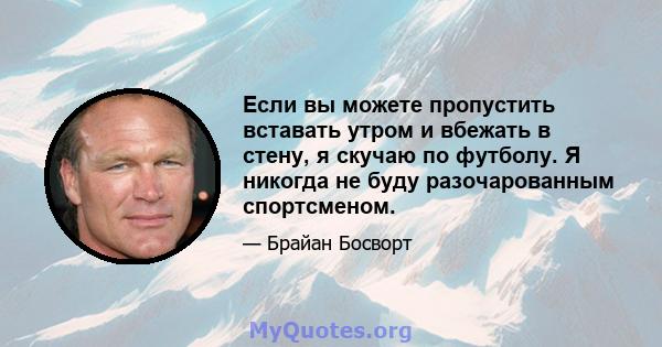 Если вы можете пропустить вставать утром и вбежать в стену, я скучаю по футболу. Я никогда не буду разочарованным спортсменом.