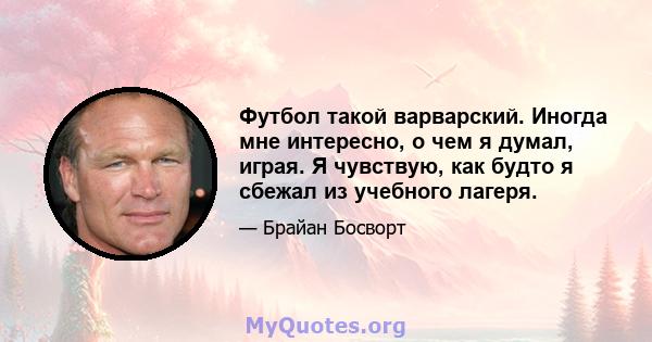 Футбол такой варварский. Иногда мне интересно, о чем я думал, играя. Я чувствую, как будто я сбежал из учебного лагеря.