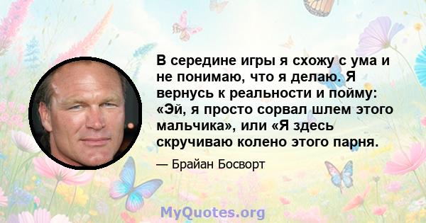 В середине игры я схожу с ума и не понимаю, что я делаю. Я вернусь к реальности и пойму: «Эй, я просто сорвал шлем этого мальчика», или «Я здесь скручиваю колено этого парня.