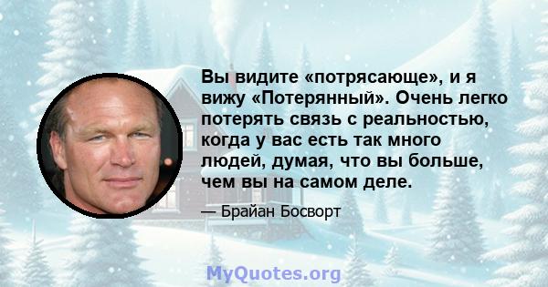 Вы видите «потрясающе», и я вижу «Потерянный». Очень легко потерять связь с реальностью, когда у вас есть так много людей, думая, что вы больше, чем вы на самом деле.