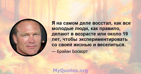 Я на самом деле восстал, как все молодые люди, как правило, делают в возрасте или около 19 лет, чтобы экспериментировать со своей жизнью и веселиться.