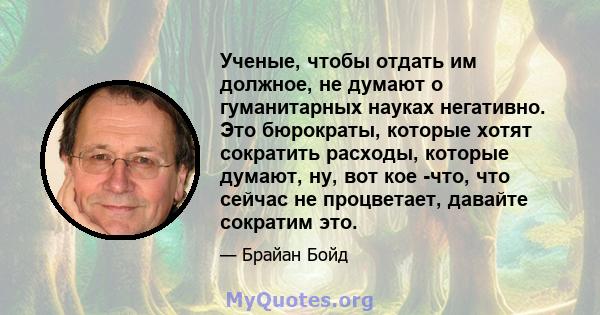 Ученые, чтобы отдать им должное, не думают о гуманитарных науках негативно. Это бюрократы, которые хотят сократить расходы, которые думают, ну, вот кое -что, что сейчас не процветает, давайте сократим это.