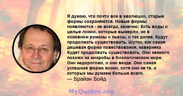 Я думаю, что почти все в эволюции, старые формы сохраняются. Новые формы появляются - не всегда, конечно; Есть виды и целые линии, которые вымерли, но в основном романы и пьесы, и так далее, будут продолжать