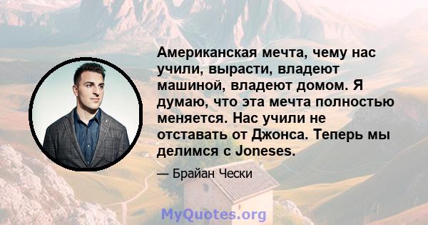 Американская мечта, чему нас учили, вырасти, владеют машиной, владеют домом. Я думаю, что эта мечта полностью меняется. Нас учили не отставать от Джонса. Теперь мы делимся с Joneses.