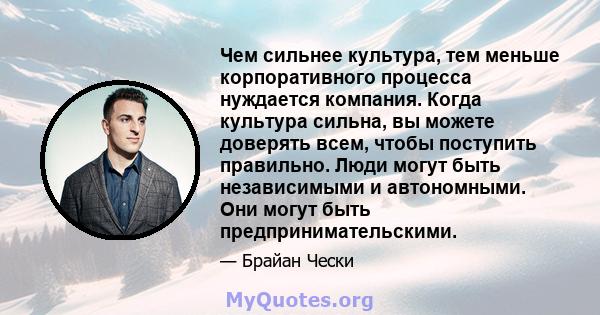 Чем сильнее культура, тем меньше корпоративного процесса нуждается компания. Когда культура сильна, вы можете доверять всем, чтобы поступить правильно. Люди могут быть независимыми и автономными. Они могут быть