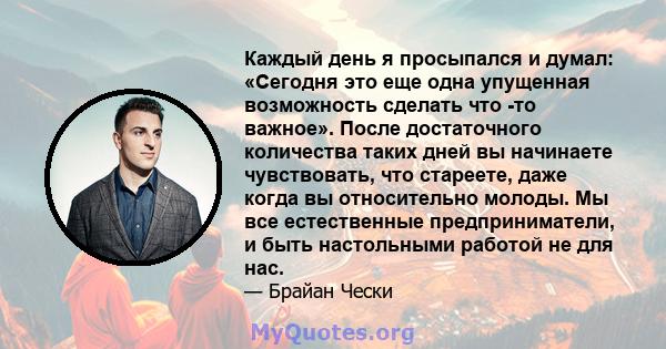 Каждый день я просыпался и думал: «Сегодня это еще одна упущенная возможность сделать что -то важное». После достаточного количества таких дней вы начинаете чувствовать, что стареете, даже когда вы относительно молоды.