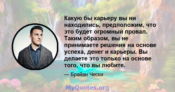 Какую бы карьеру вы ни находились, предположим, что это будет огромный провал. Таким образом, вы не принимаете решения на основе успеха, денег и карьеры. Вы делаете это только на основе того, что вы любите.