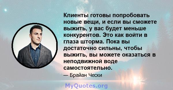 Клиенты готовы попробовать новые вещи, и если вы сможете выжить, у вас будет меньше конкурентов. Это как войти в глаза шторма. Пока вы достаточно сильны, чтобы выжить, вы можете оказаться в неподвижной воде