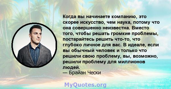 Когда вы начинаете компанию, это скорее искусство, чем наука, потому что она совершенно неизвестна. Вместо того, чтобы решать громкие проблемы, постарайтесь решить что-то, что глубоко личное для вас. В идеале, если вы