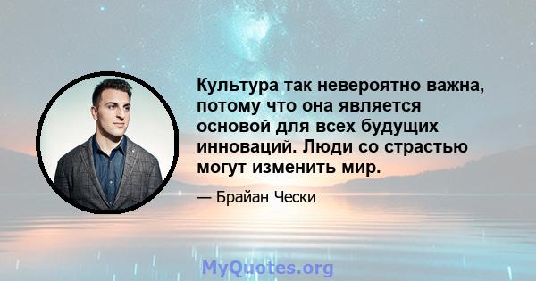 Культура так невероятно важна, потому что она является основой для всех будущих инноваций. Люди со страстью могут изменить мир.