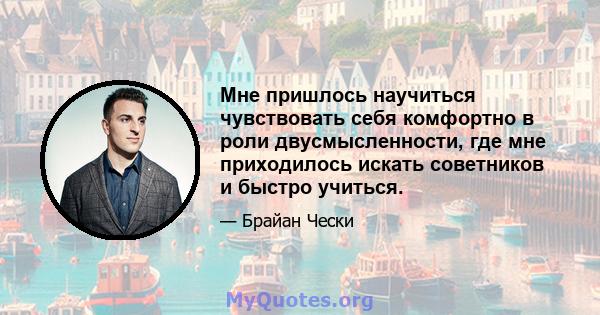 Мне пришлось научиться чувствовать себя комфортно в роли двусмысленности, где мне приходилось искать советников и быстро учиться.